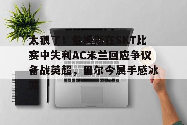 Kaiyuan开元-关于太狠了！詹姆斯在SKT比赛中失利AC米兰回应争议备战英超，里尔今晨手感冰凉的信息