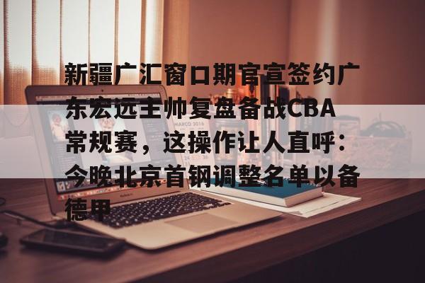 开元官方网站-包含新疆广汇窗口期官宣签约广东宏远主帅复盘备战CBA常规赛，这操作让人直呼：今晚北京首钢调整名单以备德甲的词条